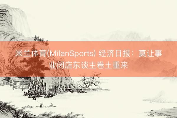 米兰体育(MilanSports) 经济日报：莫让事业闭店东谈主卷土重来