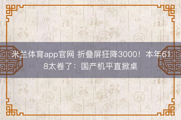 米兰体育app官网 折叠屏狂降3000！本年618太卷了：国产机平直掀桌