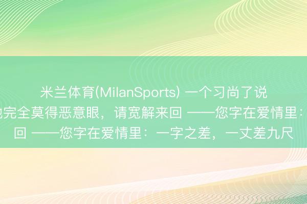 米兰体育(MilanSports) 一个习尚了说“您”的东说念主，他/她完全莫得恶意眼，请宽解来回 ——您字在爱情里：一字之差，一丈差九尺