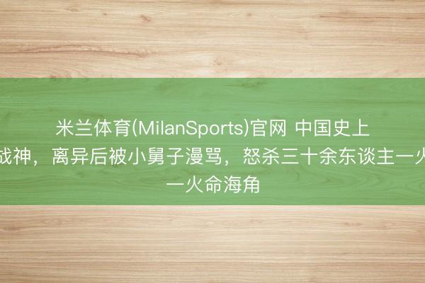 米兰体育(MilanSports)官网 中国史上的一代战神，离异后被小舅子漫骂，怒杀三十余东谈主一火命海角