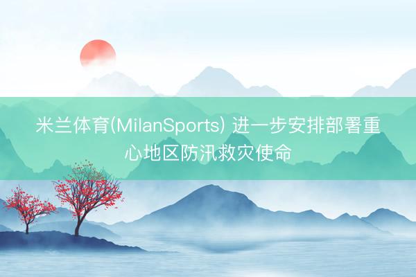 米兰体育(MilanSports) 进一步安排部署重心地区防汛救灾使命