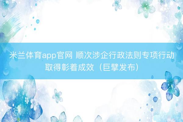 米兰体育app官网 顺次涉企行政法则专项行动取得彰着成效（巨擘发布）
