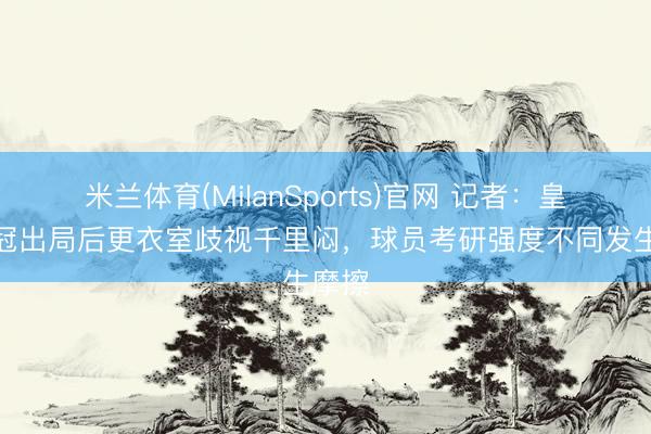 米兰体育(MilanSports)官网 记者：皇马欧冠出局后更衣室歧视千里闷，球员考研强度不同发生摩擦