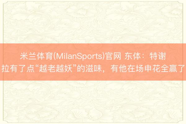 米兰体育(MilanSports)官网 东体：特谢拉有了点“越老越妖”的滋味，有他在场申花全赢了