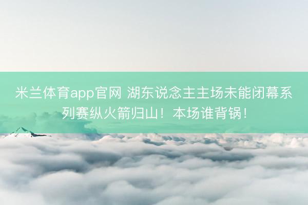 米兰体育app官网 湖东说念主主场未能闭幕系列赛纵火箭归山！本场谁背锅！
