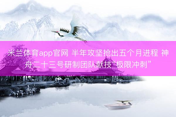 米兰体育app官网 半年攻坚抢出五个月进程 神舟二十三号研制团队献技“极限冲刺”