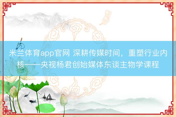 米兰体育app官网 深耕传媒时间，重塑行业内核——央视杨君创始媒体东谈主物学课程