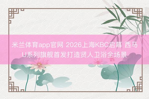 米兰体育app官网 2026上海KBC启幕 西马U系列旗舰首发打造贤人卫浴全场景