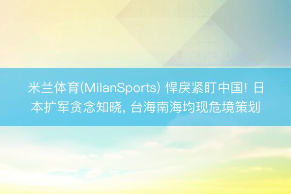 米兰体育(MilanSports) 悍戾紧盯中国! 日本扩军贪念知晓， 台海南海均现危境策划