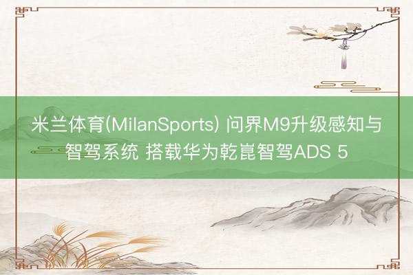 米兰体育(MilanSports) 问界M9升级感知与智驾系统 搭载华为乾崑智驾ADS 5