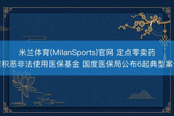 米兰体育(MilanSports)官网 定点零卖药店积恶非法使用医保基金 国度医保局公布6起典型案例