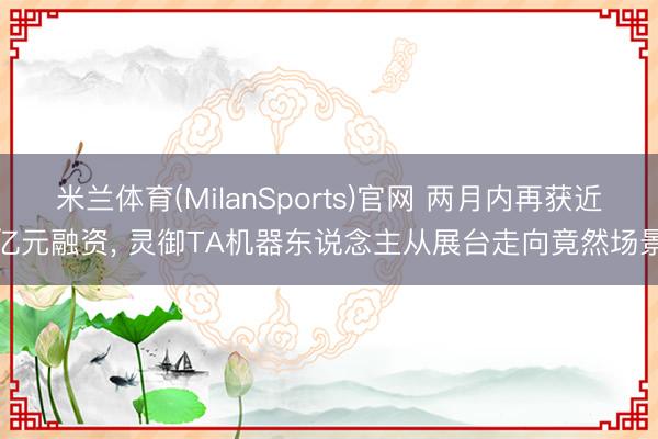米兰体育(MilanSports)官网 两月内再获近亿元融资， 灵御TA机器东说念主从展台走向竟然场景