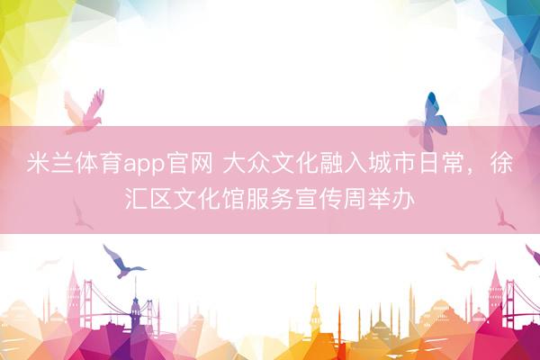 米兰体育app官网 大众文化融入城市日常，徐汇区文化馆服务宣传周举办