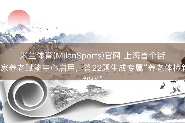米兰体育(MilanSports)官网 上海首个街镇居家养老赋能中心启用，答22题生成专属“养老体检叙述”