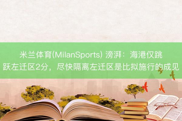 米兰体育(MilanSports) 滂湃：海港仅跳跃左迁区2分，尽快隔离左迁区是比拟施行的成见