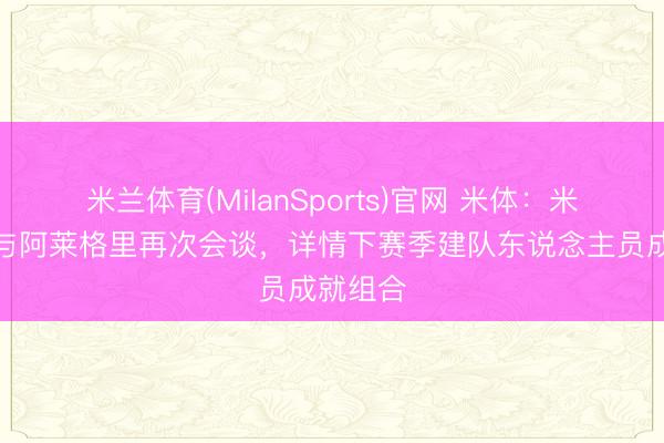 米兰体育(MilanSports)官网 米体：米兰高层与阿莱格里再次会谈，详情下赛季建队东说念主员成就组合