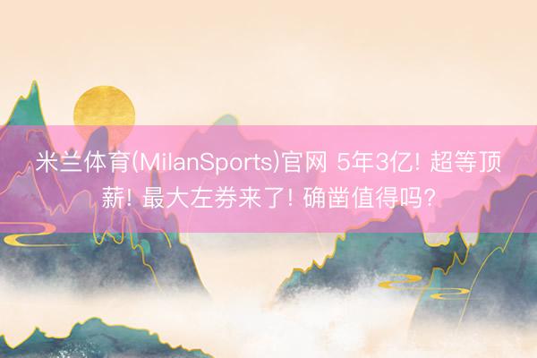 米兰体育(MilanSports)官网 5年3亿! 超等顶薪! 最大左券来了! 确凿值得吗?