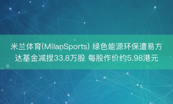 米兰体育(MilanSports) 绿色能源环保遭易方达基金减捏33.8万股 每股作价约5.98港元