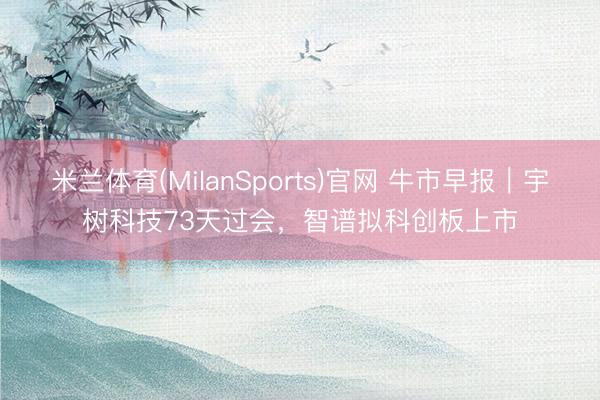 米兰体育(MilanSports)官网 牛市早报｜宇树科技73天过会，智谱拟科创板上市
