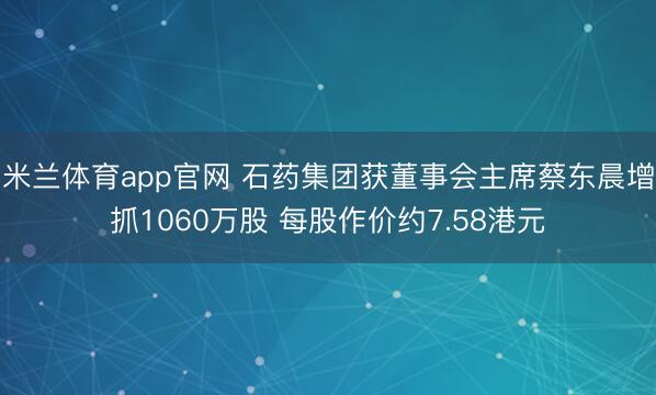 米兰体育app官网 石药集团获董事会主席蔡东晨增抓1060万股 每股作价约7.58港元