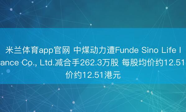 米兰体育app官网 中煤动力遭Funde Sino Life Insurance Co.， Ltd.减合手262.3万股 每股均价约12.51港元
