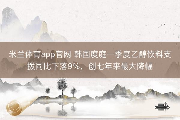 米兰体育app官网 韩国度庭一季度乙醇饮料支拨同比下落9%，创七年来最大降幅