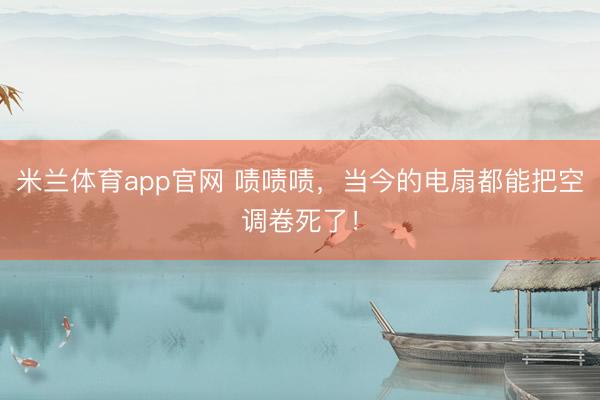 米兰体育app官网 啧啧啧，当今的电扇都能把空调卷死了！