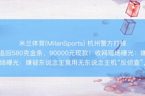 米兰体育(MilanSports) 杭州警方打掉一个劳动销赃团伙，跨省追回580克金条、90000元现款！收网现场曝光：嫌疑东说念主竟用无东说念主机“反侦查”，被民警直接反制