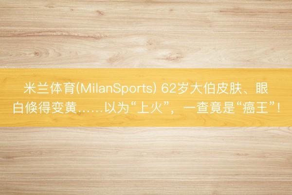 米兰体育(MilanSports) 62岁大伯皮肤、眼白倏得变黄……以为“上火”，一查竟是“癌王”！