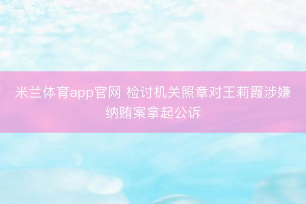 米兰体育app官网 检讨机关照章对王莉霞涉嫌纳贿案拿起公诉