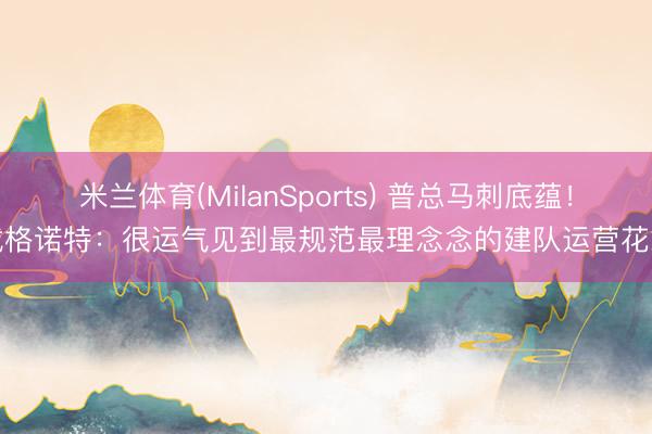 米兰体育(MilanSports) 普总马刺底蕴！戴格诺特：很运气见到最规范最理念念的建队运营花式
