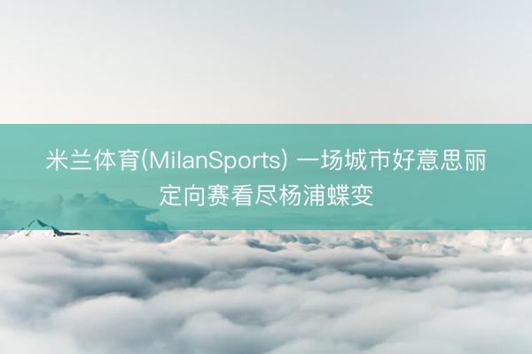 米兰体育(MilanSports) 一场城市好意思丽定向赛看尽杨浦蝶变