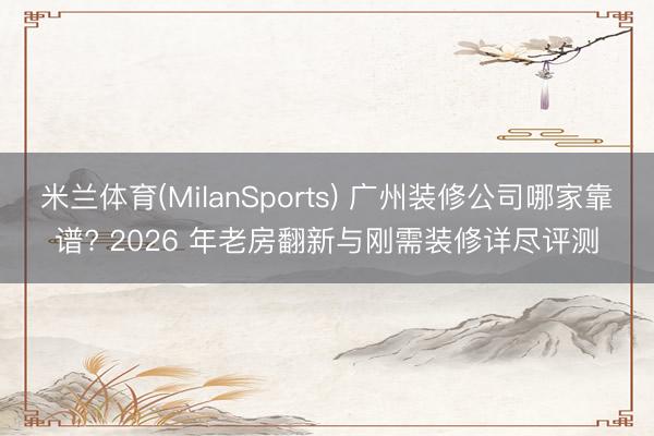 米兰体育(MilanSports) 广州装修公司哪家靠谱? 2026 年老房翻新与刚需装修详尽评测