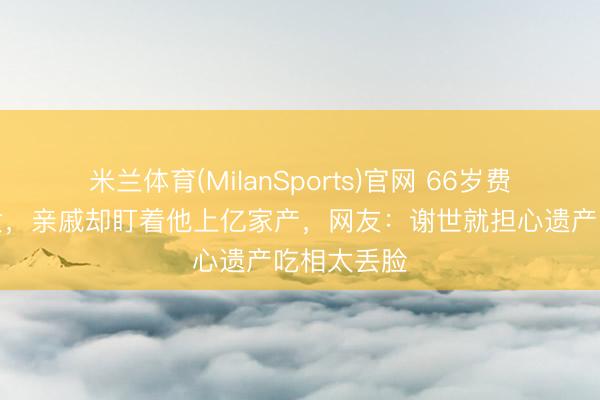 米兰体育(MilanSports)官网 66岁费翔无儿无女，亲戚却盯着他上亿家产，网友：谢世就担心遗产吃相太丢脸