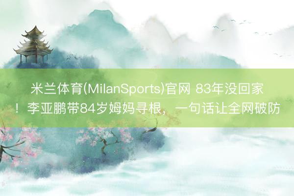 米兰体育(MilanSports)官网 83年没回家！李亚鹏带84岁姆妈寻根，一句话让全网破防