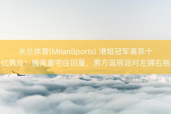 米兰体育(MilanSports) 港姐冠军离异十亿男友！搬离豪宅住旧屋，男方诞辰派对左拥右抱