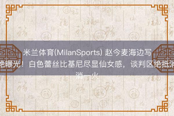 米兰体育(MilanSports) 赵今麦海边写照惊艳曝光！白色蕾丝比基尼尽显仙女感，谈判区绝抵消一火