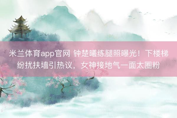 米兰体育app官网 钟楚曦练腿照曝光！下楼梯纷扰扶墙引热议，女神接地气一面太圈粉