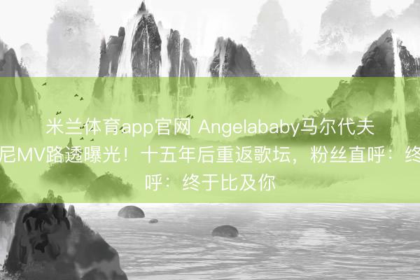 米兰体育app官网 Angelababy马尔代夫海边比基尼MV路透曝光！十五年后重返歌坛，粉丝直呼：终于比及你