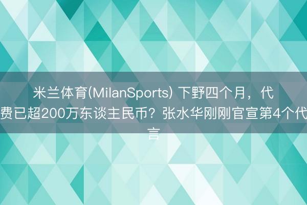 米兰体育(MilanSports) 下野四个月，代言费已超200万东谈主民币？张水华刚刚官宣第4个代言
