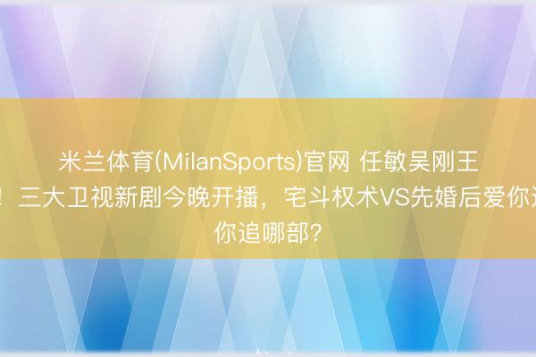 米兰体育(MilanSports)官网 任敏吴刚王骁皆聚！三大卫视新剧今晚开播，宅斗权术VS先婚后爱你追哪部？