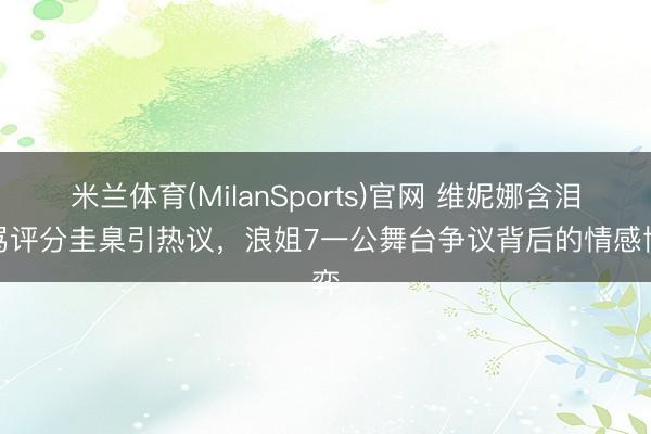 米兰体育(MilanSports)官网 维妮娜含泪责骂评分圭臬引热议，浪姐7一公舞台争议背后的情感博弈