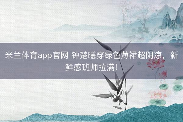 米兰体育app官网 钟楚曦穿绿色薄裙超阴凉，新鲜感班师拉满！
