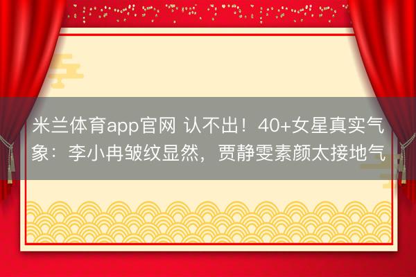 米兰体育app官网 认不出！40+女星真实气象：李小冉皱纹显然，贾静雯素颜太接地气