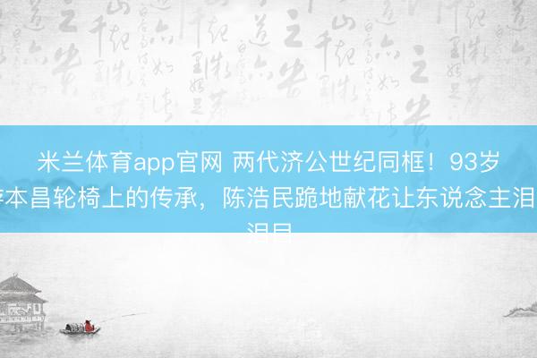 米兰体育app官网 两代济公世纪同框！93岁游本昌轮椅上的传承，陈浩民跪地献花让东说念主泪目