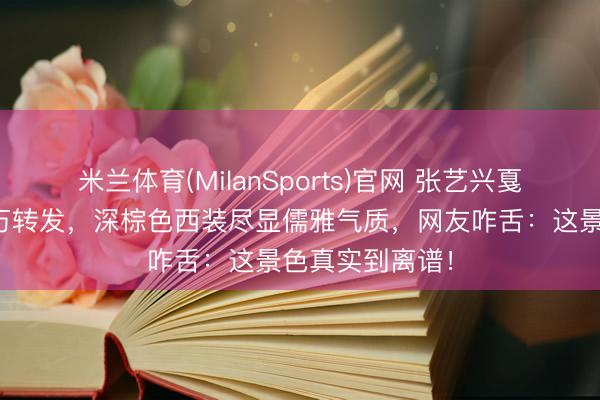 米兰体育(MilanSports)官网 张艺兴戛纳生图刷屏百万转发，深棕色西装尽显儒雅气质，网友咋舌：这景色真实到离谱！