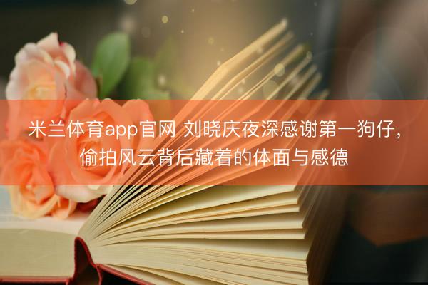 米兰体育app官网 刘晓庆夜深感谢第一狗仔，偷拍风云背后藏着的体面与感德