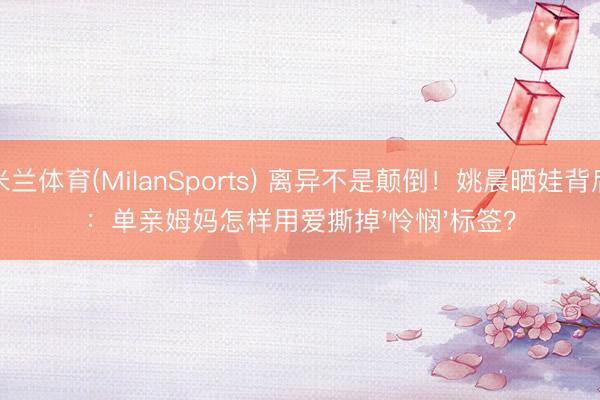 米兰体育(MilanSports) 离异不是颠倒！姚晨晒娃背后：单亲姆妈怎样用爱撕掉'怜悯'标签？