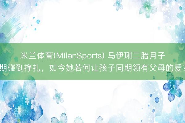 米兰体育(MilanSports) 马伊琍二胎月子期碰到挣扎，如今她若何让孩子同期领有父母的爱？