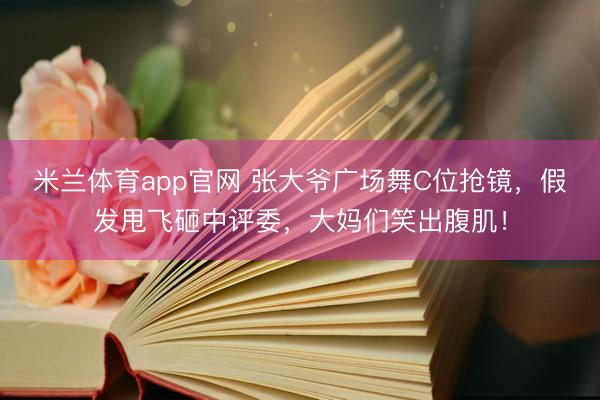 米兰体育app官网 张大爷广场舞C位抢镜，假发甩飞砸中评委，大妈们笑出腹肌！